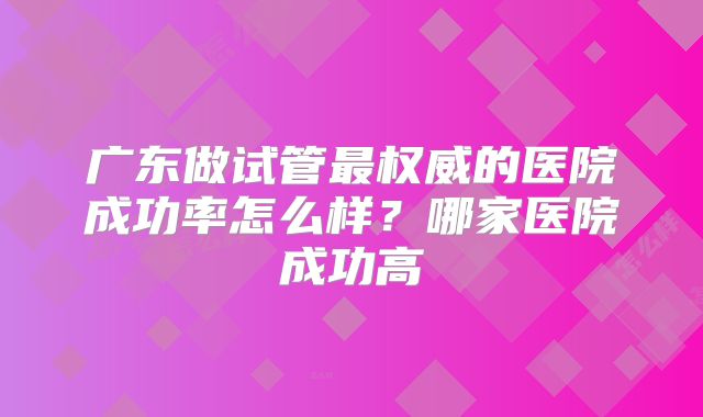 广东做试管最权威的医院成功率怎么样？哪家医院成功高