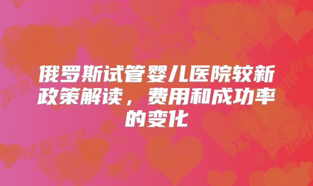 俄罗斯试管婴儿医院较新政策解读,费用和成功率的变化