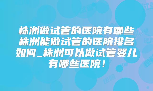 株洲做试管的医院有哪些株洲能做试管的医院排名如何_株洲可以做试管婴儿有哪些医院!