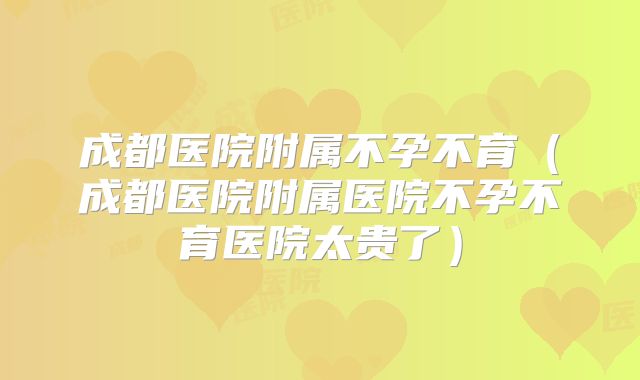 成都医院附属不孕不育(成都医院附属医院不孕不育医院太贵了)
