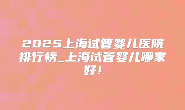 2025上海试管婴儿医院排行榜_上海试管婴儿哪家好！