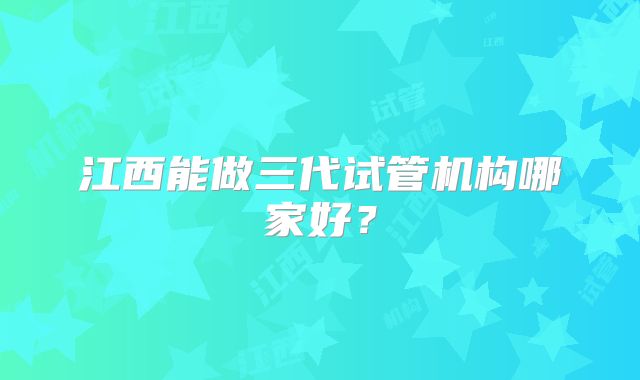江西能做三代试管机构哪家好?