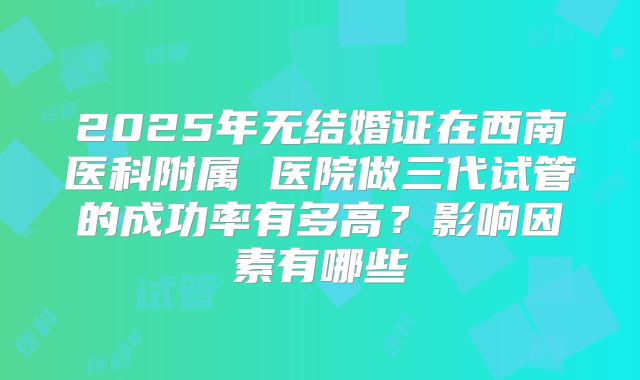 2025年无结婚证在西南医科附属 医院做三代试管的成功率有多高?影响因素有哪些