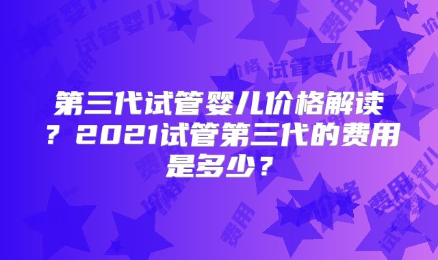 第三代试管婴儿价格解读？2021试管第三代的费用是多少？