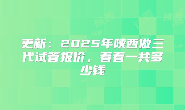 更新：2025年陕西做三代试管报价，看看一共多少钱