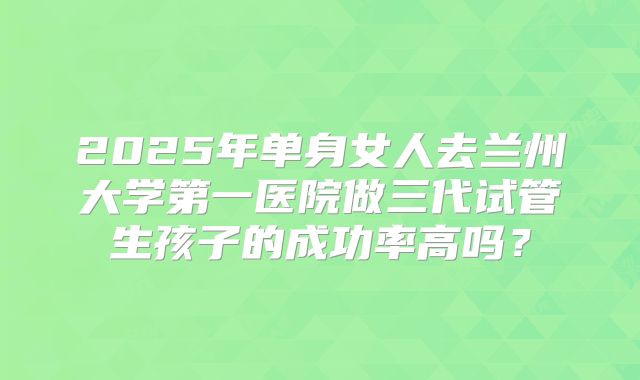 2025年单身女人去兰州大学第一医院做三代试管生孩子的成功率高吗？
