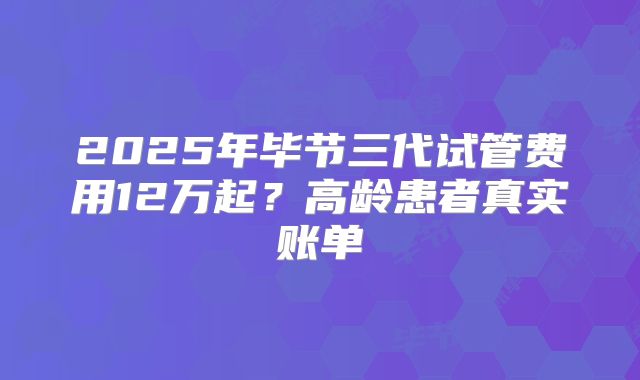 2025年毕节三代试管费用12万起?高龄患者真实账单