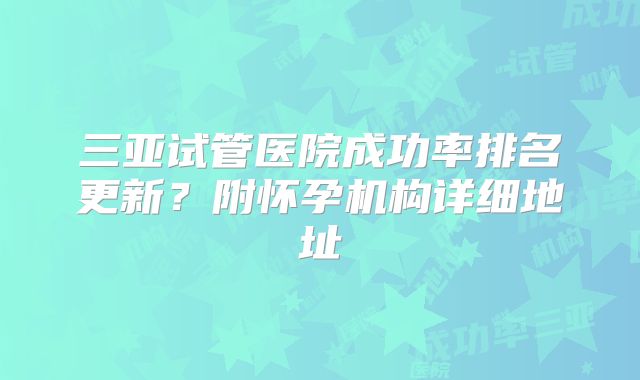 三亚试管医院成功率排名更新？附怀孕机构详细地址