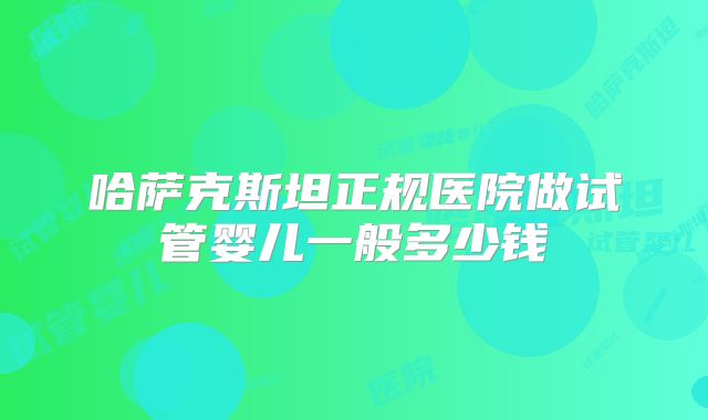 哈萨克斯坦正规医院做试管婴儿一般多少钱