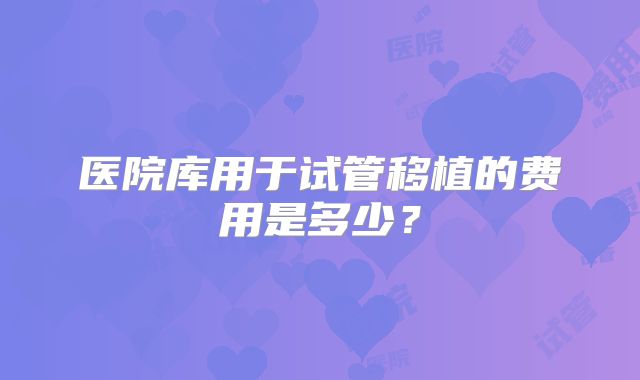 医院库用于试管移植的费用是多少？