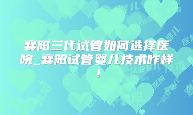 襄阳三代试管如何选择医院_襄阳试管婴儿技术咋样！