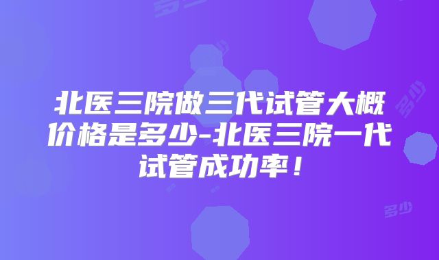 北医三院做三代试管大概价格是多少-北医三院一代试管成功率！