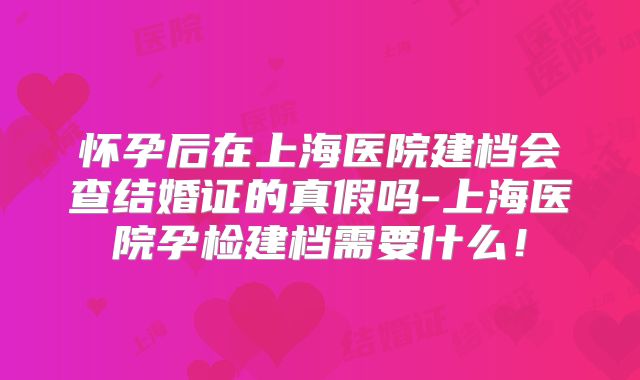 怀孕后在上海医院建档会查结婚证的真假吗-上海医院孕检建档需要什么！