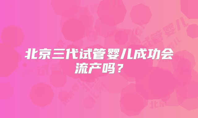 北京三代试管婴儿成功会流产吗?