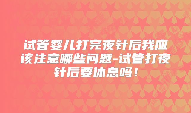 试管婴儿打完夜针后我应该注意哪些问题-试管打夜针后要休息吗！