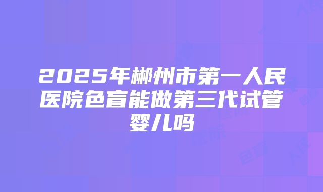 2025年郴州市第一人民医院色盲能做第三代试管婴儿吗