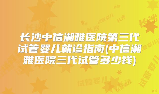 长沙中信湘雅医院第三代试管婴儿就诊指南(中信湘雅医院三代试管多少钱)