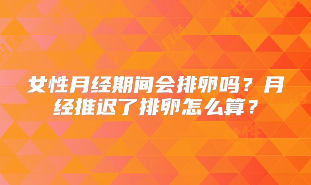 女性月经期间会排卵吗?月经推迟了排卵怎么算?