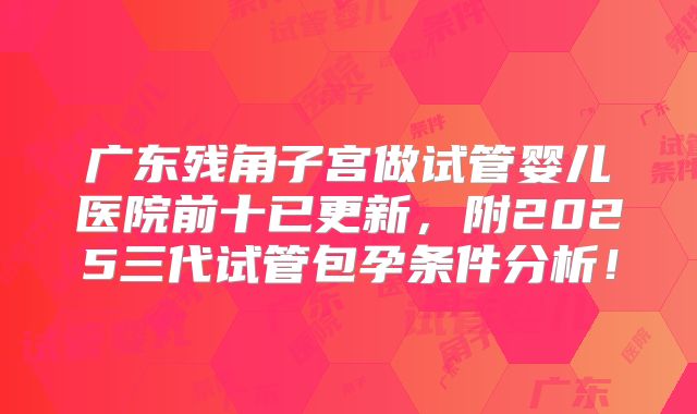 广东残角子宫做试管婴儿医院前十已更新,附2025三代试管包孕条件分析!
