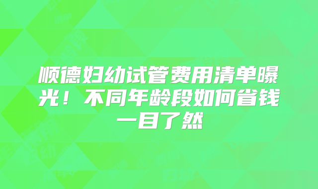 顺德妇幼试管费用清单曝光!不同年龄段如何省钱一目了然