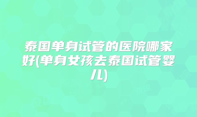 泰国单身试管的医院哪家好(单身女孩去泰国试管婴儿)