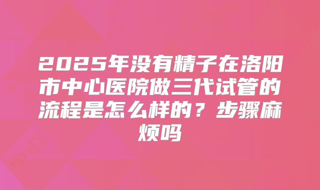 2025年没有精子在洛阳市中心医院做三代试管的流程是怎么样的?步骤麻烦吗