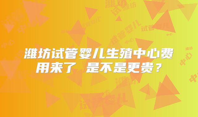 潍坊试管婴儿生殖中心费用来了 是不是更贵？