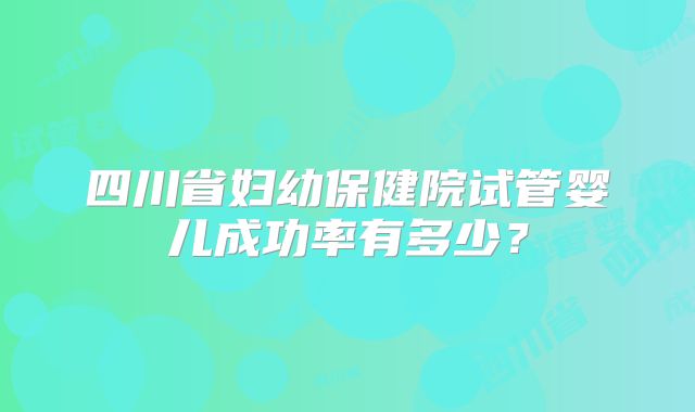 四川省妇幼保健院试管婴儿成功率有多少?