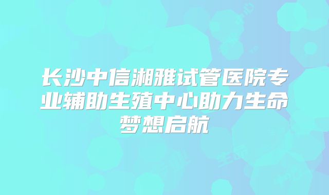 长沙中信湘雅试管医院专业辅助生殖中心助力生命梦想启航