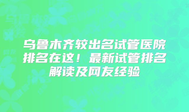 乌鲁木齐较出名试管医院排名在这!最新试管排名解读及网友经验