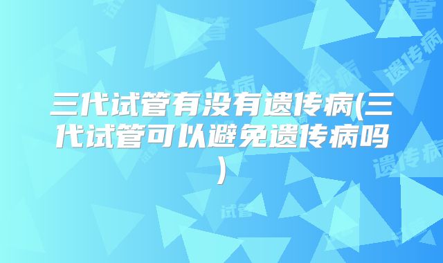 三代试管有没有遗传病(三代试管可以避免遗传病吗)