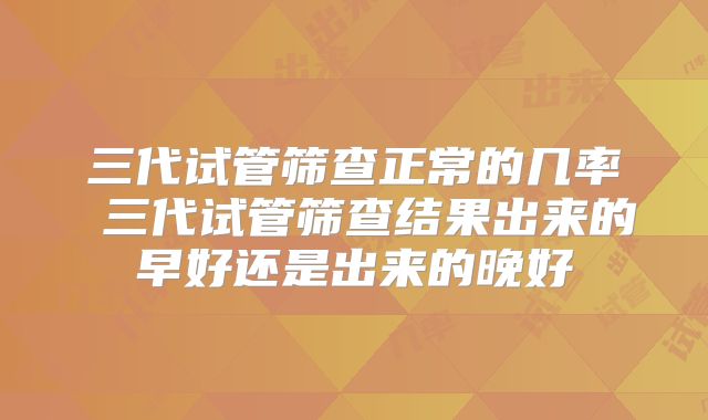 三代试管筛查正常的几率 三代试管筛查结果出来的早好还是出来的晚好