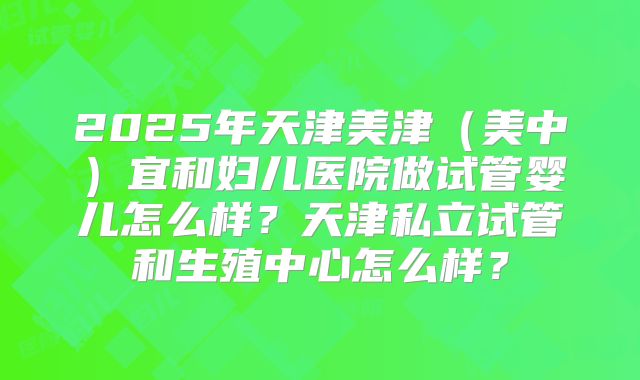 2025年天津美津(美中)宜和妇儿医院做试管婴儿怎么样?天津私立试管和生殖中心怎么样?