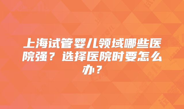 上海试管婴儿领域哪些医院强?选择医院时要怎么办?