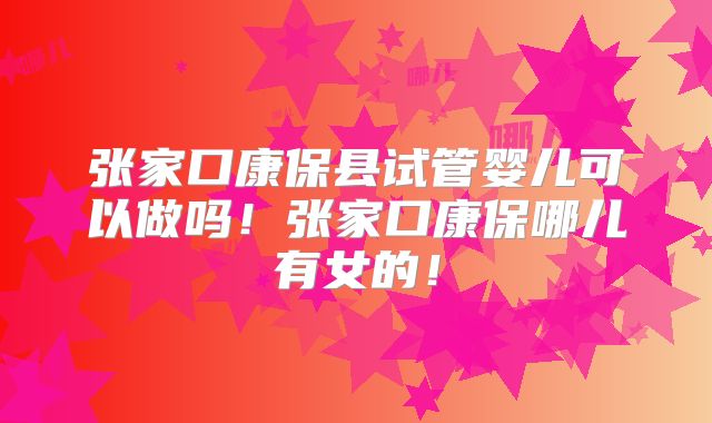 张家口康保县试管婴儿可以做吗！张家口康保哪儿有女的！