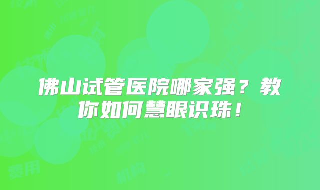 佛山试管医院哪家强？教你如何慧眼识珠！