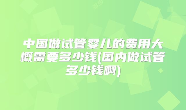 中国做试管婴儿的费用大概需要多少钱(国内做试管多少钱啊)