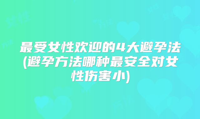 最受女性欢迎的4大避孕法(避孕方法哪种最安全对女性伤害小)