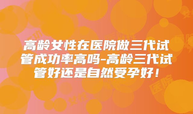 高龄女性在医院做三代试管成功率高吗-高龄三代试管好还是自然受孕好！