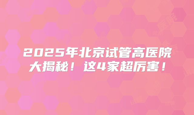 2025年北京试管高医院大揭秘！这4家超厉害！