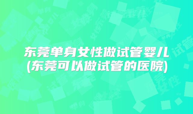 东莞单身女性做试管婴儿(东莞可以做试管的医院)