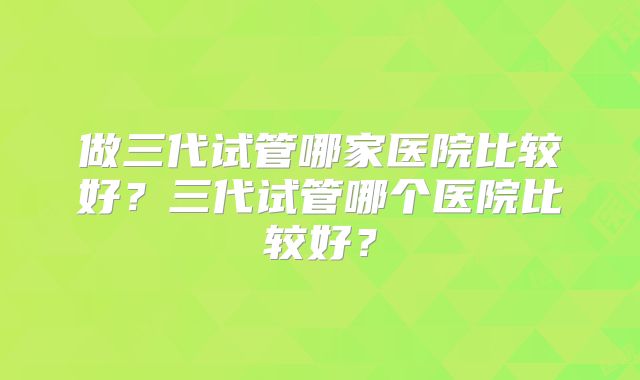 做三代试管哪家医院比较好？三代试管哪个医院比较好？