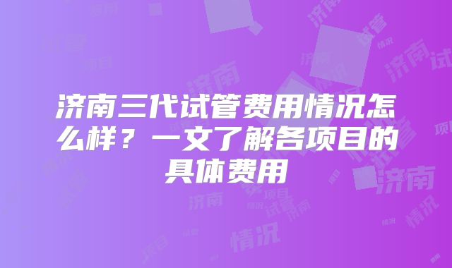 济南三代试管费用情况怎么样？一文了解各项目的具体费用