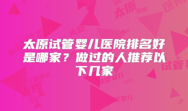 太原试管婴儿医院排名好是哪家?做过的人推荐以下几家