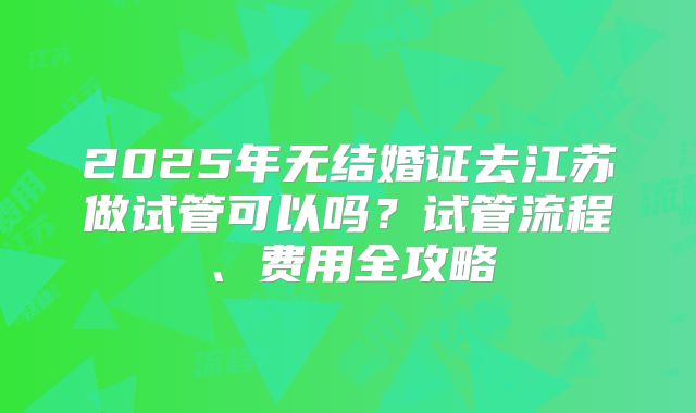 2025年无结婚证去江苏做试管可以吗?试管流程、费用全攻略