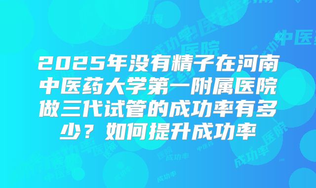 2025年没有精子在河南中医药大学第一附属医院做三代试管的成功率有多少?如何提升成功率