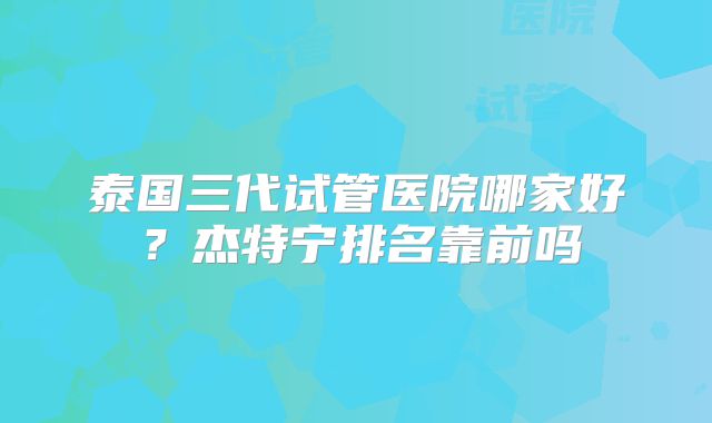泰国三代试管医院哪家好？杰特宁排名靠前吗