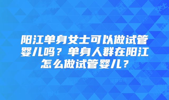 阳江单身女士可以做试管婴儿吗?单身人群在阳江怎么做试管婴儿?