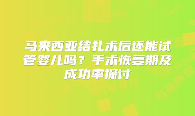 马来西亚结扎术后还能试管婴儿吗?手术恢复期及成功率探讨