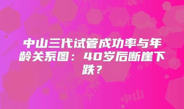 中山三代试管成功率与年龄关系图:40岁后断崖下跌?